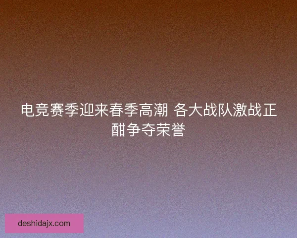 电竞赛季迎来春季高潮 各大战队激战正酣争夺荣誉