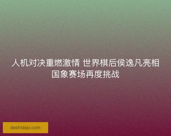 人机对决重燃激情 世界棋后侯逸凡亮相国象赛场再度挑战