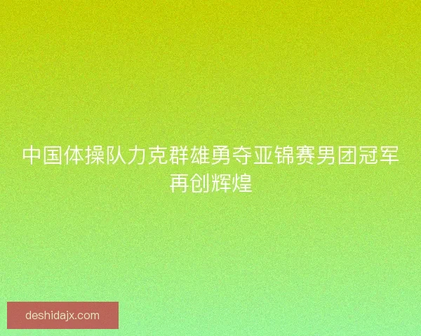 中国体操队力克群雄勇夺亚锦赛男团冠军再创辉煌