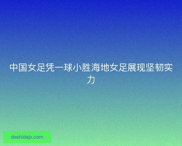 中国女足凭一球小胜海地女足展现坚韧实力